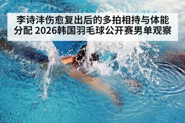 李诗沣伤愈复出后的多拍相持与体能分配 2026韩国羽毛球公开赛男单观察（jiuyou）