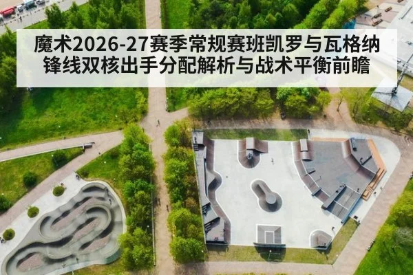 魔术2026-27赛季常规赛班凯罗与瓦格纳锋线双核出手分配解析与战术平衡前瞻（jiuyou）